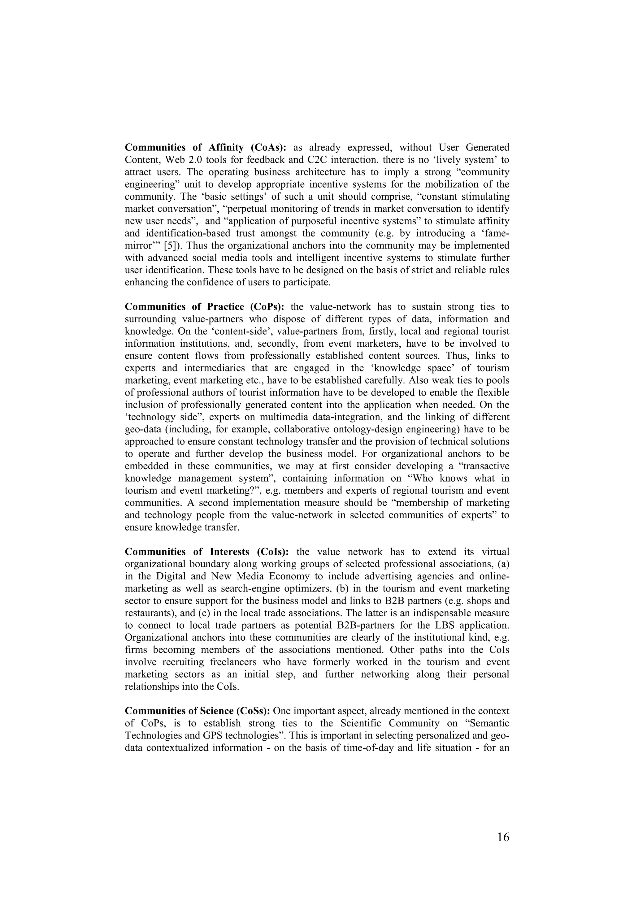 Communities of Affinity (CoAs): as already expressed, without User Generated
Content, Web 2.0 tools for feedback and C2C interaction, there is no ‘lively system’ to
attract users. The operating business architecture has to imply a strong “community
engineering” unit to develop appropriate incentive systems for the mobilization of the
community. The ‘basic settings’ of such a unit should comprise, “constant stimulating
market conversation”, “perpetual monitoring of trends in market conversation to identify
new user needs”, and “application of purposeful incentive systems” to stimulate affinity
and identification-based trust amongst the community (e.g. by introducing a ‘fame-
mirror’” [5]). Thus the organizational anchors into the community may be implemented
with advanced social media tools and intelligent incentive systems to stimulate further
user identification. These tools have to be designed on the basis of strict and reliable rules
enhancing the confidence of users to participate.

Communities of Practice (CoPs): the value-network has to sustain strong ties to
surrounding value-partners who dispose of different types of data, information and
knowledge. On the ‘content-side’, value-partners from, firstly, local and regional tourist
information institutions, and, secondly, from event marketers, have to be involved to
ensure content flows from professionally established content sources. Thus, links to
experts and intermediaries that are engaged in the ‘knowledge space’ of tourism
marketing, event marketing etc., have to be established carefully. Also weak ties to pools
of professional authors of tourist information have to be developed to enable the flexible
inclusion of professionally generated content into the application when needed. On the
‘technology side”, experts on multimedia data-integration, and the linking of different
geo-data (including, for example, collaborative ontology-design engineering) have to be
approached to ensure constant technology transfer and the provision of technical solutions
to operate and further develop the business model. For organizational anchors to be
embedded in these communities, we may at first consider developing a “transactive
knowledge management system”, containing information on “Who knows what in
tourism and event marketing?”, e.g. members and experts of regional tourism and event
communities. A second implementation measure should be “membership of marketing
and technology people from the value-network in selected communities of experts” to
ensure knowledge transfer.

Communities of Interests (CoIs): the value network has to extend its virtual
organizational boundary along working groups of selected professional associations, (a)
in the Digital and New Media Economy to include advertising agencies and online-
marketing as well as search-engine optimizers, (b) in the tourism and event marketing
sector to ensure support for the business model and links to B2B partners (e.g. shops and
restaurants), and (c) in the local trade associations. The latter is an indispensable measure
to connect to local trade partners as potential B2B-partners for the LBS application.
Organizational anchors into these communities are clearly of the institutional kind, e.g.
firms becoming members of the associations mentioned. Other paths into the CoIs
involve recruiting freelancers who have formerly worked in the tourism and event
marketing sectors as an initial step, and further networking along their personal
relationships into the CoIs.

Communities of Science (CoSs): One important aspect, already mentioned in the context
of CoPs, is to establish strong ties to the Scientific Community on “Semantic
Technologies and GPS technologies”. This is important in selecting personalized and geo-
data contextualized information - on the basis of time-of-day and life situation - for an




                                                                                          16
 