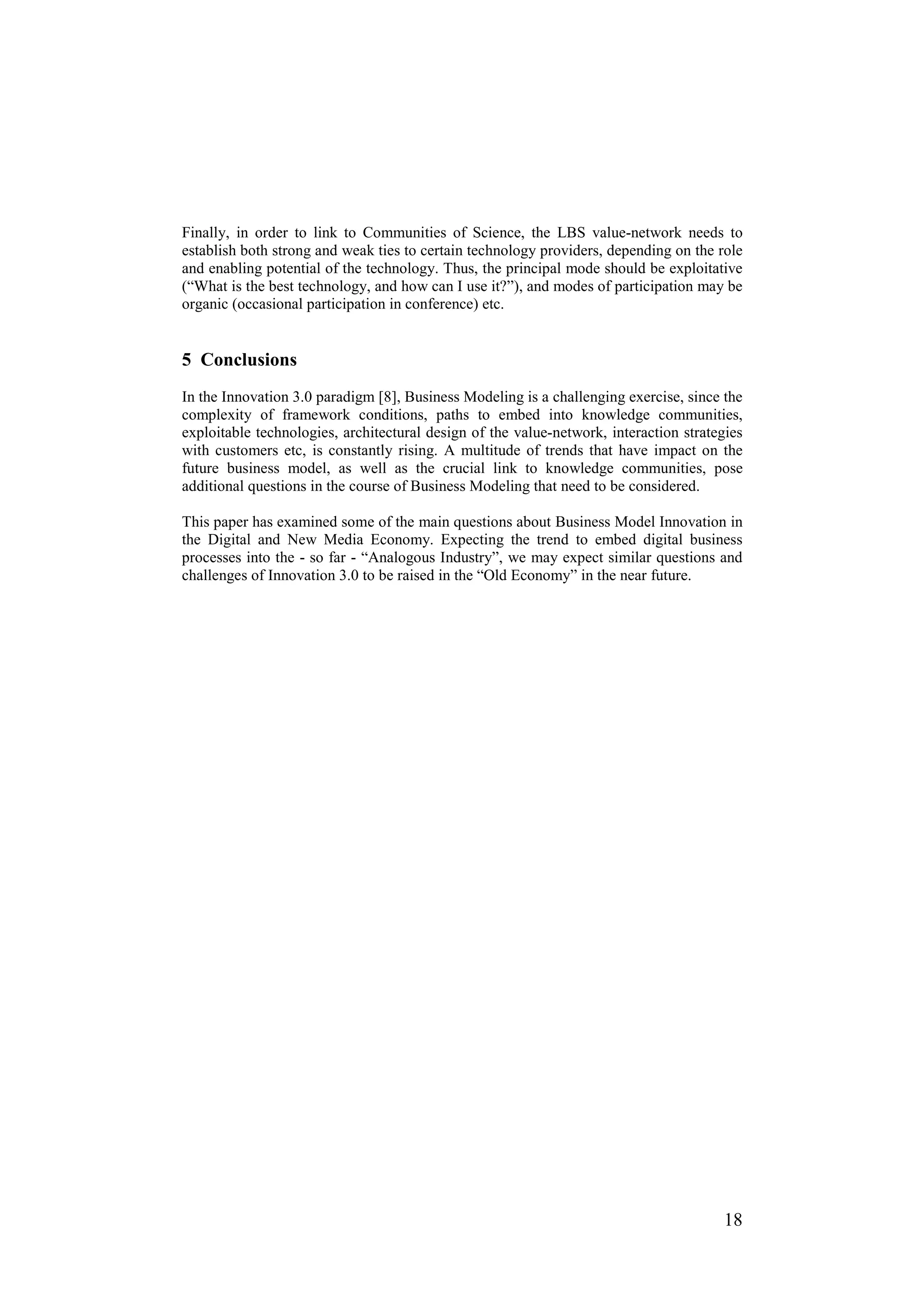 Finally, in order to link to Communities of Science, the LBS value-network needs to
establish both strong and weak ties to certain technology providers, depending on the role
and enabling potential of the technology. Thus, the principal mode should be exploitative
(“What is the best technology, and how can I use it?”), and modes of participation may be
organic (occasional participation in conference) etc.


5 Conclusions
In the Innovation 3.0 paradigm [8], Business Modeling is a challenging exercise, since the
complexity of framework conditions, paths to embed into knowledge communities,
exploitable technologies, architectural design of the value-network, interaction strategies
with customers etc, is constantly rising. A multitude of trends that have impact on the
future business model, as well as the crucial link to knowledge communities, pose
additional questions in the course of Business Modeling that need to be considered.

This paper has examined some of the main questions about Business Model Innovation in
the Digital and New Media Economy. Expecting the trend to embed digital business
processes into the - so far - “Analogous Industry”, we may expect similar questions and
challenges of Innovation 3.0 to be raised in the “Old Economy” in the near future.




                                                                                       18
 