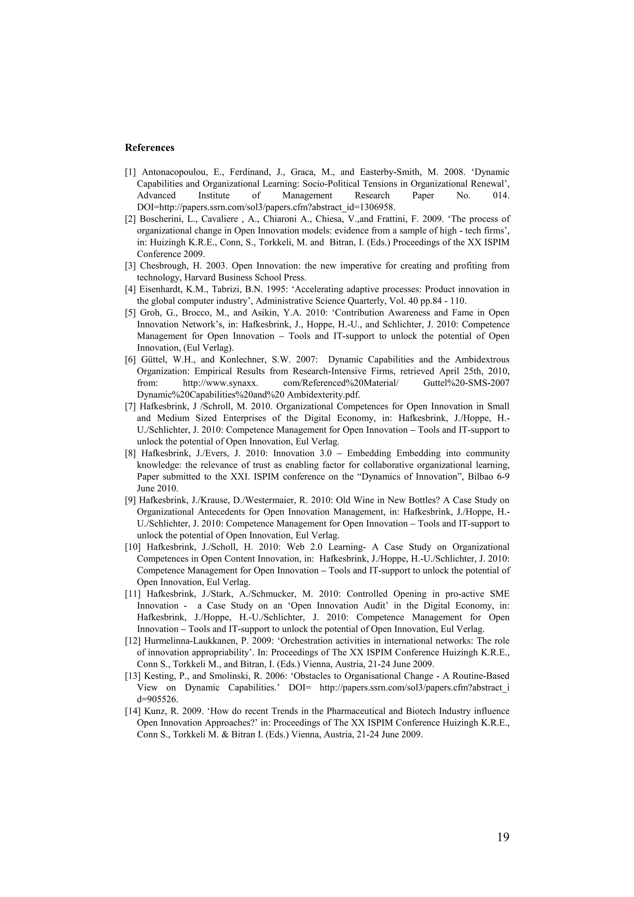 References

[1] Antonacopoulou, E., Ferdinand, J., Graca, M., and Easterby-Smith, M. 2008. ‘Dynamic
   Capabilities and Organizational Learning: Socio-Political Tensions in Organizational Renewal’,
   Advanced         Institute    of       Management        Research       Paper     No.      014.
   DOI=http://papers.ssrn.com/sol3/papers.cfm?abstract_id=1306958.
[2] Boscherini, L., Cavaliere , A., Chiaroni A., Chiesa, V.,and Frattini, F. 2009. ‘The process of
   organizational change in Open Innovation models: evidence from a sample of high - tech firms’,
   in: Huizingh K.R.E., Conn, S., Torkkeli, M. and Bitran, I. (Eds.) Proceedings of the XX ISPIM
   Conference 2009.
[3] Chesbrough, H. 2003. Open Innovation: the new imperative for creating and profiting from
   technology, Harvard Business School Press.
[4] Eisenhardt, K.M., Tabrizi, B.N. 1995: ‘Accelerating adaptive processes: Product innovation in
   the global computer industry’, Administrative Science Quarterly, Vol. 40 pp.84 - 110.
[5] Groh, G., Brocco, M., and Asikin, Y.A. 2010: ‘Contribution Awareness and Fame in Open
   Innovation Network’s, in: Hafkesbrink, J., Hoppe, H.-U., and Schlichter, J. 2010: Competence
   Management for Open Innovation – Tools and IT-support to unlock the potential of Open
   Innovation, (Eul Verlag).
[6] Güttel, W.H., and Konlechner, S.W. 2007: Dynamic Capabilities and the Ambidextrous
   Organization: Empirical Results from Research-Intensive Firms, retrieved April 25th, 2010,
   from:       http://www.synaxx.         com/Referenced%20Material/         Guttel%20-SMS-2007
   Dynamic%20Capabilities%20and%20 Ambidexterity.pdf.
[7] Hafkesbrink, J /Schroll, M. 2010. Organizational Competences for Open Innovation in Small
   and Medium Sized Enterprises of the Digital Economy, in: Hafkesbrink, J./Hoppe, H.-
   U./Schlichter, J. 2010: Competence Management for Open Innovation – Tools and IT-support to
   unlock the potential of Open Innovation, Eul Verlag.
[8] Hafkesbrink, J./Evers, J. 2010: Innovation 3.0 – Embedding Embedding into community
   knowledge: the relevance of trust as enabling factor for collaborative organizational learning,
   Paper submitted to the XXI. ISPIM conference on the “Dynamics of Innovation”, Bilbao 6-9
   June 2010.
[9] Hafkesbrink, J./Krause, D./Westermaier, R. 2010: Old Wine in New Bottles? A Case Study on
   Organizational Antecedents for Open Innovation Management, in: Hafkesbrink, J./Hoppe, H.-
   U./Schlichter, J. 2010: Competence Management for Open Innovation – Tools and IT-support to
   unlock the potential of Open Innovation, Eul Verlag.
[10] Hafkesbrink, J./Scholl, H. 2010: Web 2.0 Learning- A Case Study on Organizational
   Competences in Open Content Innovation, in: Hafkesbrink, J./Hoppe, H.-U./Schlichter, J. 2010:
   Competence Management for Open Innovation – Tools and IT-support to unlock the potential of
   Open Innovation, Eul Verlag.
[11] Hafkesbrink, J./Stark, A./Schmucker, M. 2010: Controlled Opening in pro-active SME
   Innovation - a Case Study on an ‘Open Innovation Audit’ in the Digital Economy, in:
   Hafkesbrink, J./Hoppe, H.-U./Schlichter, J. 2010: Competence Management for Open
   Innovation – Tools and IT-support to unlock the potential of Open Innovation, Eul Verlag.
[12] Hurmelinna-Laukkanen, P. 2009: ‘Orchestration activities in international networks: The role
   of innovation appropriability’. In: Proceedings of The XX ISPIM Conference Huizingh K.R.E.,
   Conn S., Torkkeli M., and Bitran, I. (Eds.) Vienna, Austria, 21-24 June 2009.
[13] Kesting, P., and Smolinski, R. 2006: ‘Obstacles to Organisational Change - A Routine-Based
   View on Dynamic Capabilities.’ DOI= http://papers.ssrn.com/sol3/papers.cfm?abstract_i
   d=905526.
[14] Kunz, R. 2009. ‘How do recent Trends in the Pharmaceutical and Biotech Industry influence
   Open Innovation Approaches?’ in: Proceedings of The XX ISPIM Conference Huizingh K.R.E.,
   Conn S., Torkkeli M. & Bitran I. (Eds.) Vienna, Austria, 21-24 June 2009.




                                                                                              19
 
