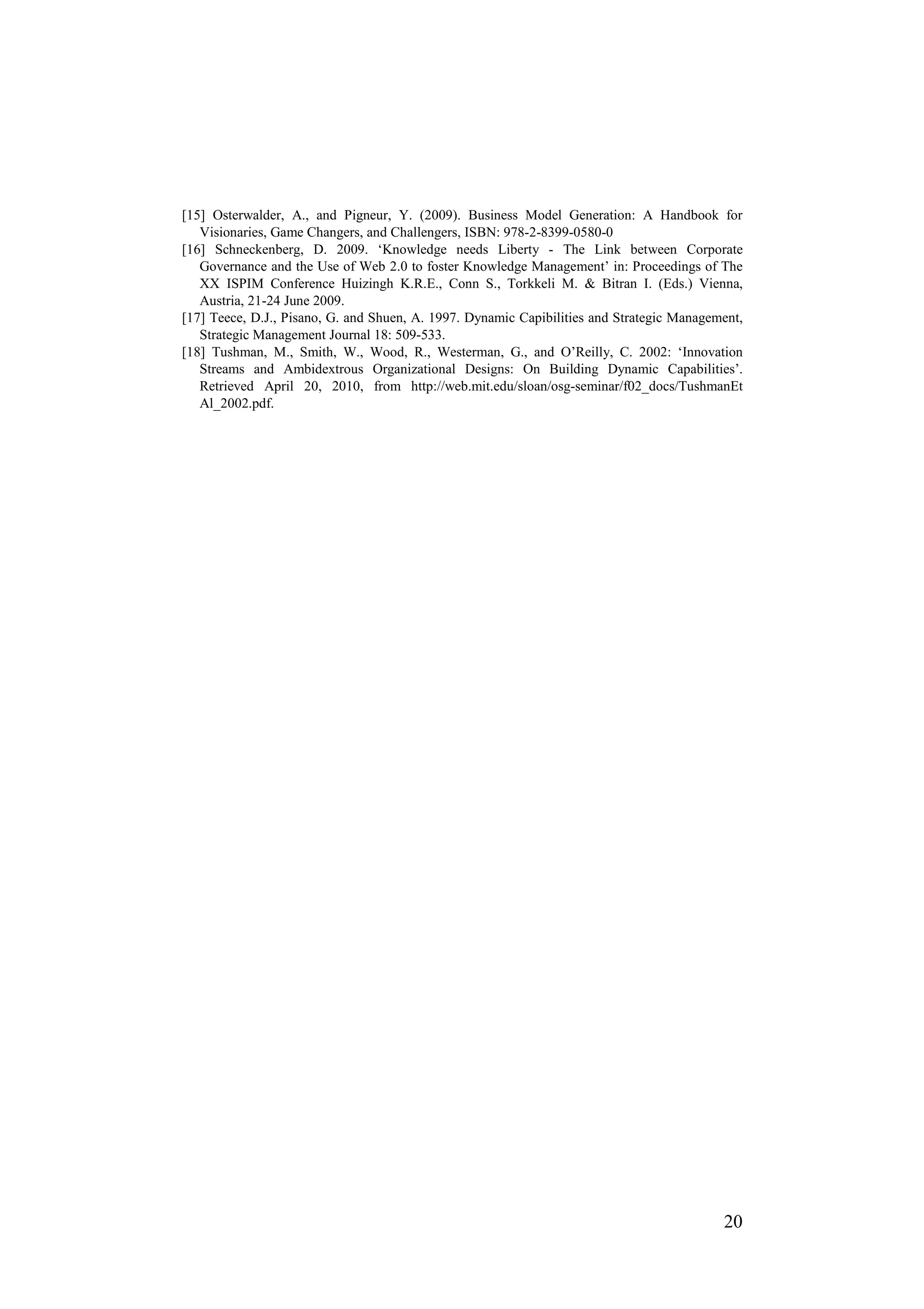 [15] Osterwalder, A., and Pigneur, Y. (2009). Business Model Generation: A Handbook for
   Visionaries, Game Changers, and Challengers, ISBN: 978-2-8399-0580-0
[16] Schneckenberg, D. 2009. ‘Knowledge needs Liberty - The Link between Corporate
   Governance and the Use of Web 2.0 to foster Knowledge Management’ in: Proceedings of The
   XX ISPIM Conference Huizingh K.R.E., Conn S., Torkkeli M. & Bitran I. (Eds.) Vienna,
   Austria, 21-24 June 2009.
[17] Teece, D.J., Pisano, G. and Shuen, A. 1997. Dynamic Capibilities and Strategic Management,
   Strategic Management Journal 18: 509-533.
[18] Tushman, M., Smith, W., Wood, R., Westerman, G., and O’Reilly, C. 2002: ‘Innovation
   Streams and Ambidextrous Organizational Designs: On Building Dynamic Capabilities’.
   Retrieved April 20, 2010, from http://web.mit.edu/sloan/osg-seminar/f02_docs/TushmanEt
   Al_2002.pdf.




                                                                                           20
 