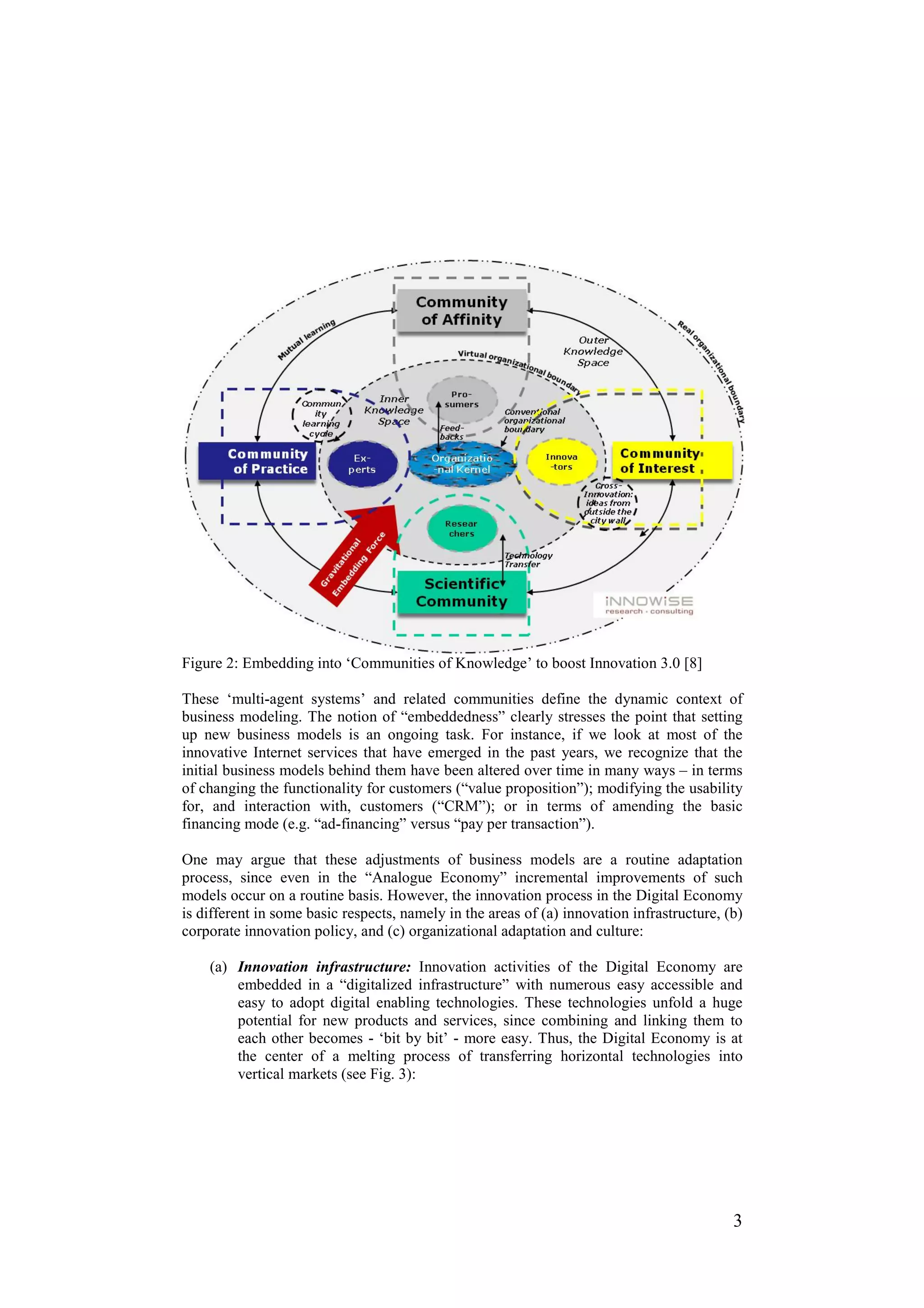 Figure 2: Embedding into ‘Communities of Knowledge’ to boost Innovation 3.0 [8]

These ‘multi-agent systems’ and related communities define the dynamic context of
business modeling. The notion of “embeddedness” clearly stresses the point that setting
up new business models is an ongoing task. For instance, if we look at most of the
innovative Internet services that have emerged in the past years, we recognize that the
initial business models behind them have been altered over time in many ways – in terms
of changing the functionality for customers (“value proposition”); modifying the usability
for, and interaction with, customers (“CRM”); or in terms of amending the basic
financing mode (e.g. “ad-financing” versus “pay per transaction”).

One may argue that these adjustments of business models are a routine adaptation
process, since even in the “Analogue Economy” incremental improvements of such
models occur on a routine basis. However, the innovation process in the Digital Economy
is different in some basic respects, namely in the areas of (a) innovation infrastructure, (b)
corporate innovation policy, and (c) organizational adaptation and culture:

    (a) Innovation infrastructure: Innovation activities of the Digital Economy are
        embedded in a “digitalized infrastructure” with numerous easy accessible and
        easy to adopt digital enabling technologies. These technologies unfold a huge
        potential for new products and services, since combining and linking them to
        each other becomes - ‘bit by bit’ - more easy. Thus, the Digital Economy is at
        the center of a melting process of transferring horizontal technologies into
        vertical markets (see Fig. 3):




                                                                                            3
 