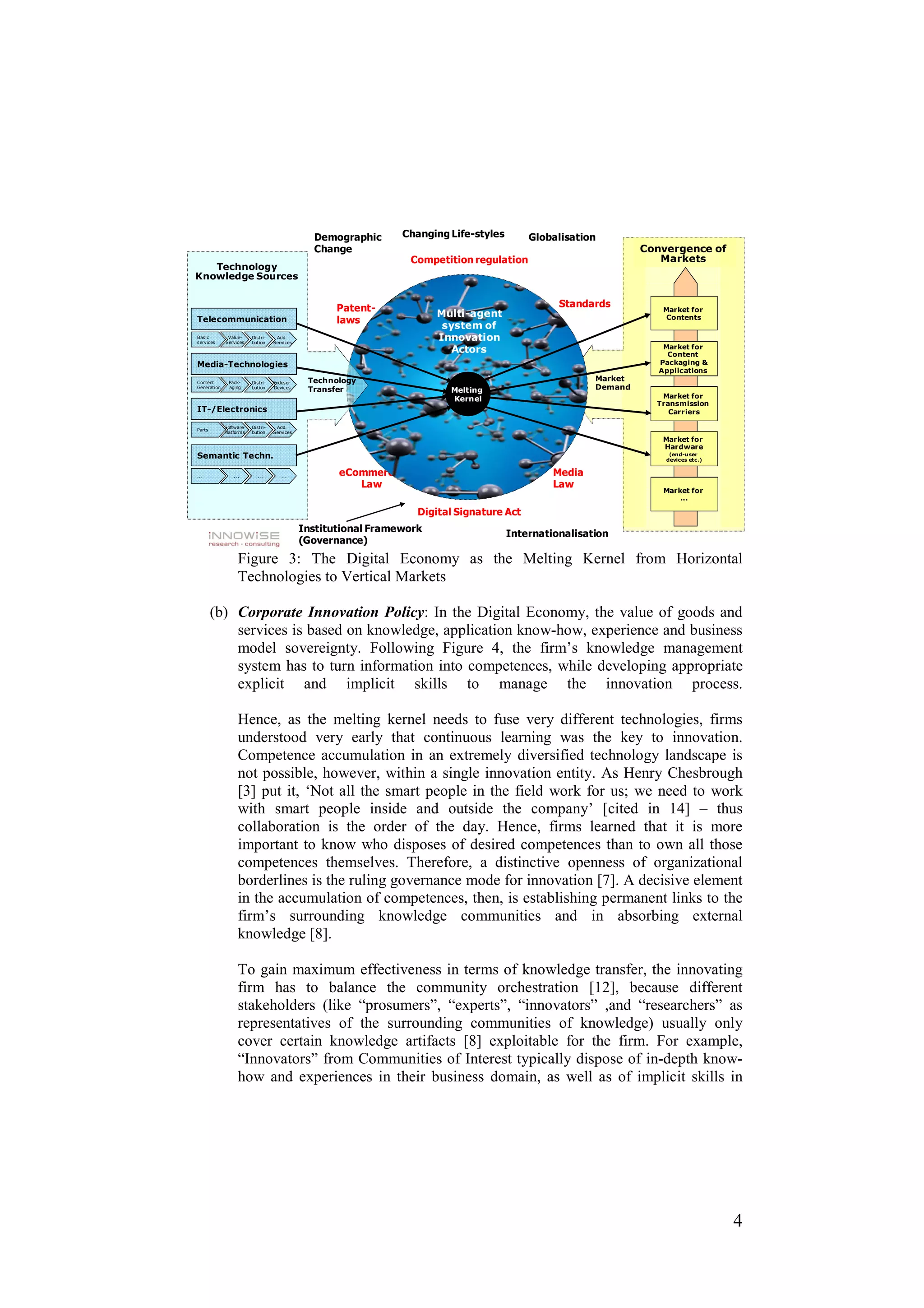 Demographic      Changing Life-styles       Globalisation
                                                Change                                                            Convergence of
                                                                  Competition regulation                             Markets
   Technology
Knowledge Sources


                                                     Patent-                                      Standards           Market for
                                                                        Multi-agent                                    Contents
Telecommunication                                    laws
                                                                         system of
Basic
services
              Value-
             Services
                         Distri-
                         bution
                                    Add.
                                   Services
                                                                        Innovation
                                                                           Actors                                     Market for
                                                                                                                       Content
Media-Technologies                                                                                                   Packaging &
                                                                                                                     Applications
Content       Pack-      Distri-   Enduser     Technology                                                Market
Generation    aging      bution    Devices
                                               Transfer                   Melting                        Demand
                                                                          Kernel                                     Market for
                                                                                                                    Transmission
IT-/Electronics                                                                                                        Carriers

             Software    Distri-    Add.
Parts
             Platforms   bution    Services
                                                                                                                      Market for
                                                                                                                      Hardware
Semantic Techn.                                                                                                        (end-user
                                                                                                                      devices etc.)


.. .             .. .      ...        ...            eCommerce-                                  Media
                                                        Law                                      Law
                                                                                                                      Market for
                                                                                                                          ...

                                                                    Digital Signature Act
                                              Institutional Framework                   Internationalisation
                                              (Governance)
                   Figure 3: The Digital Economy as the Melting Kernel from Horizontal
                   Technologies to Vertical Markets

        (b) Corporate Innovation Policy: In the Digital Economy, the value of goods and
            services is based on knowledge, application know-how, experience and business
            model sovereignty. Following Figure 4, the firm’s knowledge management
            system has to turn information into competences, while developing appropriate
            explicit and implicit skills to manage the innovation process.

                   Hence, as the melting kernel needs to fuse very different technologies, firms
                   understood very early that continuous learning was the key to innovation.
                   Competence accumulation in an extremely diversified technology landscape is
                   not possible, however, within a single innovation entity. As Henry Chesbrough
                   [3] put it, ‘Not all the smart people in the field work for us; we need to work
                   with smart people inside and outside the company’ [cited in 14] – thus
                   collaboration is the order of the day. Hence, firms learned that it is more
                   important to know who disposes of desired competences than to own all those
                   competences themselves. Therefore, a distinctive openness of organizational
                   borderlines is the ruling governance mode for innovation [7]. A decisive element
                   in the accumulation of competences, then, is establishing permanent links to the
                   firm’s surrounding knowledge communities and in absorbing external
                   knowledge [8].

                   To gain maximum effectiveness in terms of knowledge transfer, the innovating
                   firm has to balance the community orchestration [12], because different
                   stakeholders (like “prosumers”, “experts”, “innovators” ,and “researchers” as
                   representatives of the surrounding communities of knowledge) usually only
                   cover certain knowledge artifacts [8] exploitable for the firm. For example,
                   “Innovators” from Communities of Interest typically dispose of in-depth know-
                   how and experiences in their business domain, as well as of implicit skills in




                                                                                                                                      4
 