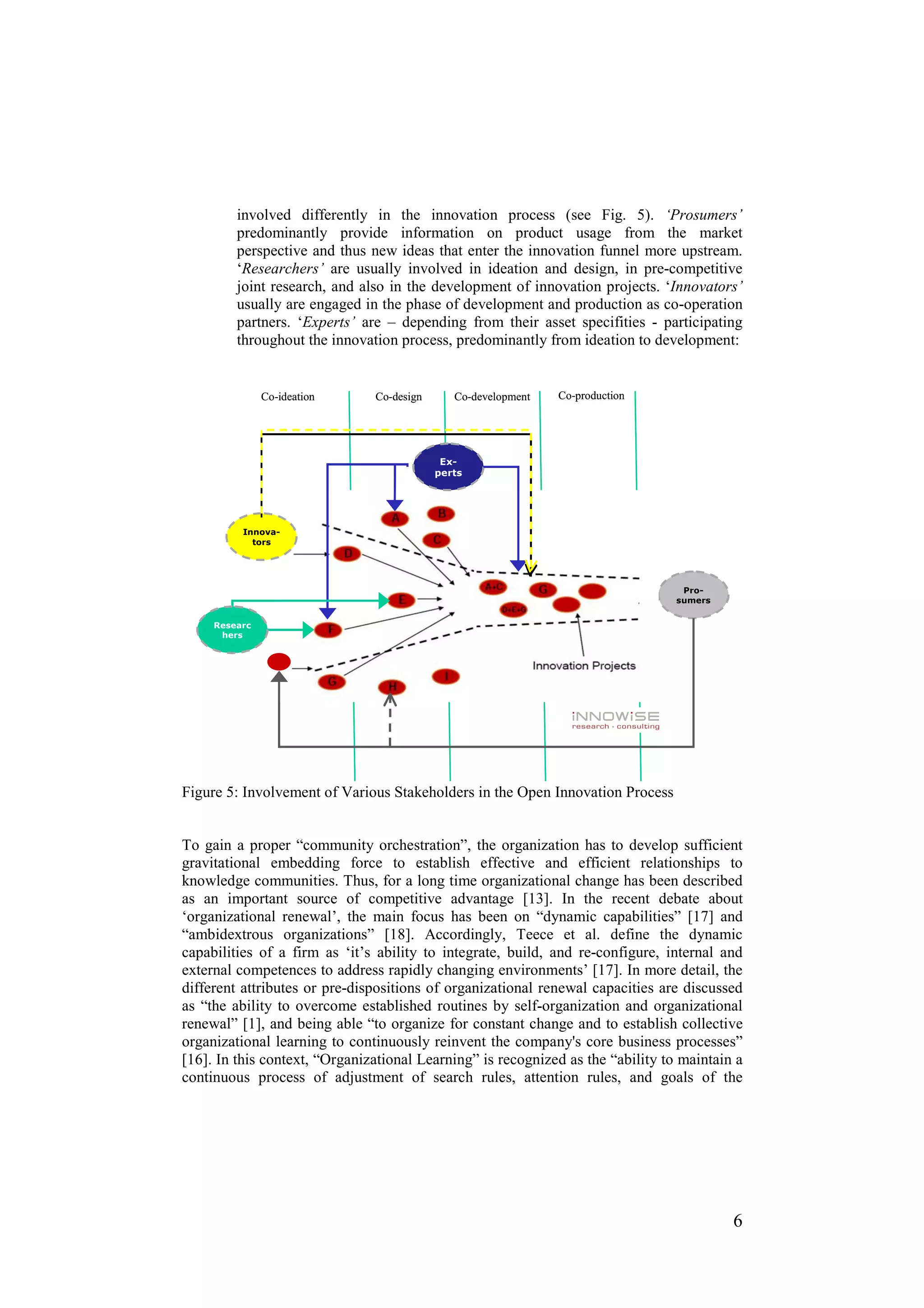 involved differently in the innovation process (see Fig. 5). ‘Prosumers’
         predominantly provide information on product usage from the market
         perspective and thus new ideas that enter the innovation funnel more upstream.
         ‘Researchers’ are usually involved in ideation and design, in pre-competitive
         joint research, and also in the development of innovation projects. ‘Innovators’
         usually are engaged in the phase of development and production as co-operation
         partners. ‘Experts’ are – depending from their asset specifities - participating
         throughout the innovation process, predominantly from ideation to development:


               Co-ideation     Co-design      Co-development   Co-production




                                            Ex-
                                           perts




          Innova-
            tors




                                                                                  Pro-
                                                                                 sumers


     Researc
      hers




Figure 5: Involvement of Various Stakeholders in the Open Innovation Process


To gain a proper “community orchestration”, the organization has to develop sufficient
gravitational embedding force to establish effective and efficient relationships to
knowledge communities. Thus, for a long time organizational change has been described
as an important source of competitive advantage [13]. In the recent debate about
‘organizational renewal’, the main focus has been on “dynamic capabilities” [17] and
“ambidextrous organizations” [18]. Accordingly, Teece et al. define the dynamic
capabilities of a firm as ‘it’s ability to integrate, build, and re-configure, internal and
external competences to address rapidly changing environments’ [17]. In more detail, the
different attributes or pre-dispositions of organizational renewal capacities are discussed
as “the ability to overcome established routines by self-organization and organizational
renewal” [1], and being able “to organize for constant change and to establish collective
organizational learning to continuously reinvent the company's core business processes”
[16]. In this context, “Organizational Learning” is recognized as the “ability to maintain a
continuous process of adjustment of search rules, attention rules, and goals of the




                                                                                          6
 