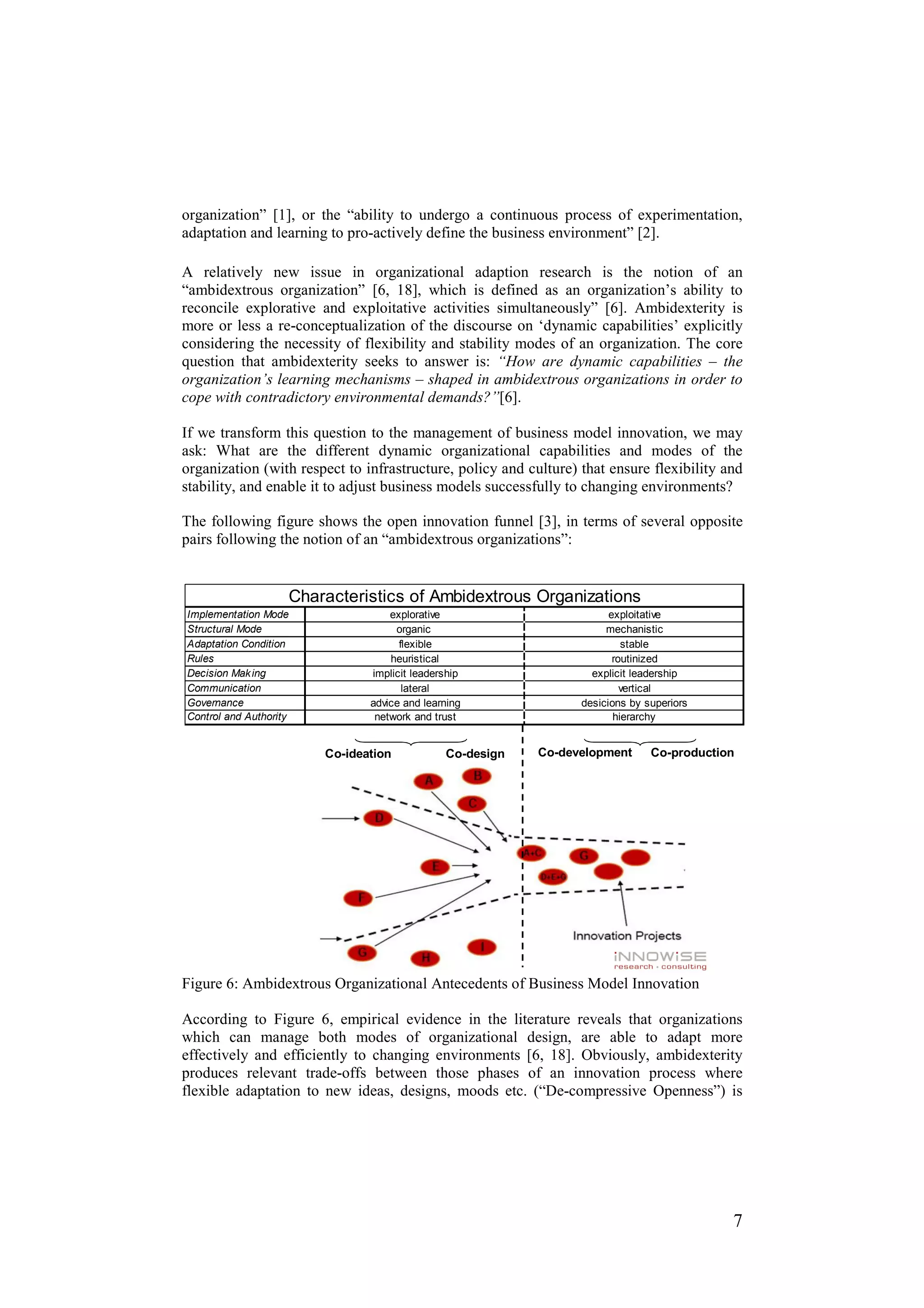 organization” [1], or the “ability to undergo a continuous process of experimentation,
adaptation and learning to pro-actively define the business environment” [2].

A relatively new issue in organizational adaption research is the notion of an
“ambidextrous organization” [6, 18], which is defined as an organization’s ability to
reconcile explorative and exploitative activities simultaneously” [6]. Ambidexterity is
more or less a re-conceptualization of the discourse on ‘dynamic capabilities’ explicitly
considering the necessity of flexibility and stability modes of an organization. The core
question that ambidexterity seeks to answer is: “How are dynamic capabilities – the
organization’s learning mechanisms – shaped in ambidextrous organizations in order to
cope with contradictory environmental demands?”[6].

If we transform this question to the management of business model innovation, we may
ask: What are the different dynamic organizational capabilities and modes of the
organization (with respect to infrastructure, policy and culture) that ensure flexibility and
stability, and enable it to adjust business models successfully to changing environments?

The following figure shows the open innovation funnel [3], in terms of several opposite
pairs following the notion of an “ambidextrous organizations”:


                    Characteristics of Ambidextrous Organizations
Implementation Mode                explorative                          exploitative
Structural Mode                     organic                            mechanistic
Adaptation Condition                 flexible                              stable
Rules                              heuristical                           routinized
Decision Mak ing               implicit leadership                  explicit leadership
Communication                         lateral                              vertical
Governance                     advice and learning                desicions by superiors
Control and Authority           network and trust                        hierarchy


                        Co-ideation           Co-design    Co-development       Co-production




Figure 6: Ambidextrous Organizational Antecedents of Business Model Innovation

According to Figure 6, empirical evidence in the literature reveals that organizations
which can manage both modes of organizational design, are able to adapt more
effectively and efficiently to changing environments [6, 18]. Obviously, ambidexterity
produces relevant trade-offs between those phases of an innovation process where
flexible adaptation to new ideas, designs, moods etc. (“De-compressive Openness”) is




                                                                                            7
 