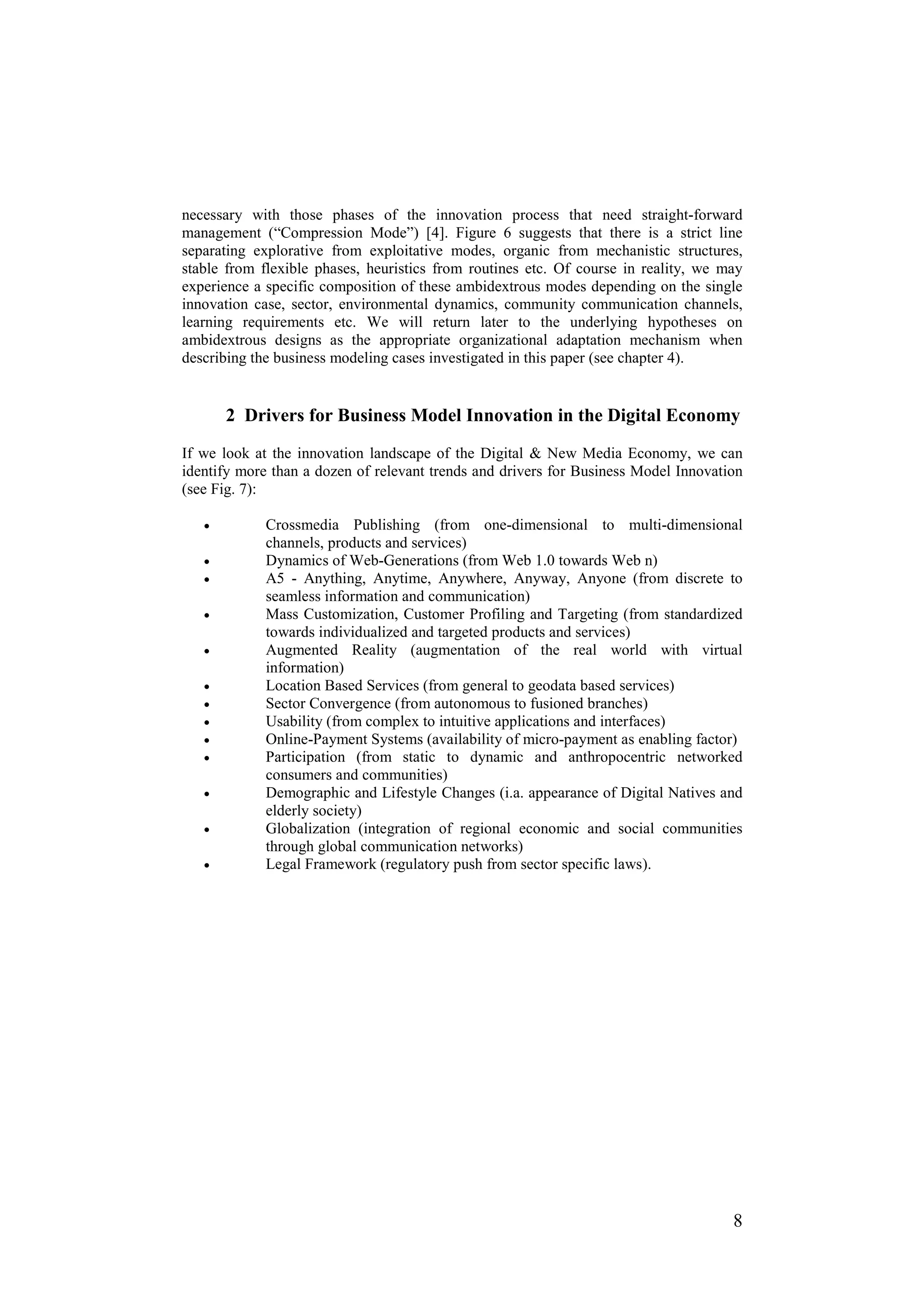 necessary with those phases of the innovation process that need straight-forward
management (“Compression Mode”) [4]. Figure 6 suggests that there is a strict line
separating explorative from exploitative modes, organic from mechanistic structures,
stable from flexible phases, heuristics from routines etc. Of course in reality, we may
experience a specific composition of these ambidextrous modes depending on the single
innovation case, sector, environmental dynamics, community communication channels,
learning requirements etc. We will return later to the underlying hypotheses on
ambidextrous designs as the appropriate organizational adaptation mechanism when
describing the business modeling cases investigated in this paper (see chapter 4).


       2 Drivers for Business Model Innovation in the Digital Economy
If we look at the innovation landscape of the Digital & New Media Economy, we can
identify more than a dozen of relevant trends and drivers for Business Model Innovation
(see Fig. 7):

   •         Crossmedia Publishing (from one-dimensional to multi-dimensional
             channels, products and services)
   •         Dynamics of Web-Generations (from Web 1.0 towards Web n)
   •         A5 - Anything, Anytime, Anywhere, Anyway, Anyone (from discrete to
             seamless information and communication)
   •         Mass Customization, Customer Profiling and Targeting (from standardized
             towards individualized and targeted products and services)
   •         Augmented Reality (augmentation of the real world with virtual
             information)
   •         Location Based Services (from general to geodata based services)
   •         Sector Convergence (from autonomous to fusioned branches)
   •         Usability (from complex to intuitive applications and interfaces)
   •         Online-Payment Systems (availability of micro-payment as enabling factor)
   •         Participation (from static to dynamic and anthropocentric networked
             consumers and communities)
   •         Demographic and Lifestyle Changes (i.a. appearance of Digital Natives and
             elderly society)
   •         Globalization (integration of regional economic and social communities
             through global communication networks)
   •         Legal Framework (regulatory push from sector specific laws).




                                                                                     8
 