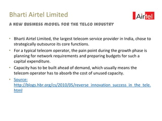 Bharti Airtel Limited
A new business model for the telco industry


“ Bharti Airtel Limited, the largest telecom service provider in India, chose to
  strategically outsource its core functions.
“ For a typical telecom operator, the pain point during the growth phase is
  planning for network requirements and preparing budgets for such a
  capital expenditure.
“ Capacity has to be built ahead of demand, which usually means the
  telecom operator has to absorb the cost of unused capacity.
“ Source:
  http://blogs.hbr.org/cs/2010/05/reverse_innovation_success_in_the_tele.
  html
 