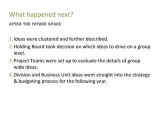 What happened next?
After the Future Space


1. Ideas were clustered and further described.
2. Holding Board took decision on which ideas to drive on a group
   level.
3. Project Teams were set up to evaluate the details of group
   wide ideas.
4. Division and Business Unit ideas went straight into the strategy
   & budgeting process for the following year.
 