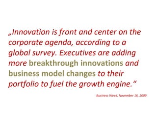 „Innovation is front and center on the
corporate agenda, according to a
global survey. Executives are adding
more breakthrough innovations and
business model changes to their
portfolio to fuel the growth engine.“
                         Business Week, November 16, 2009
 