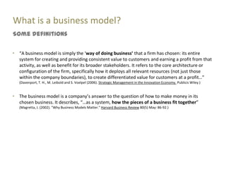 What is a business model?
Some definitions


“   “A business model is simply the ‘way of doing business’ that a firm has chosen: its entire
    system for creating and providing consistent value to customers and earning a profit from that
    activity, as well as benefit for its broader stakeholders. It refers to the core architecture or
    configuration of the firm, specifically how it deploys all relevant resources (not just those
    within the company boundaries), to create differentiated value for customers at a profit…”
    (Davenport, T. H., M. Leibold and S. Voelpel (2006). Strategic Management in the Innovation Economy. Publicis Wiley.)


“   The business model is a company’s answer to the question of how to make money in its
    chosen business. It describes, “…as a system, how the pieces of a business fit together”
    (Magretta, J. (2002). "Why Business Models Matter." Harvard Business Review 80(5) May: 86-92.)
 