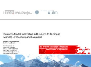Business Model Innovation in Business-to-Business
Markets - Procedure and Examples
Daniel R.A. Schallmo, MBA
Prof. Dr. Leo Brecht

Helmholtzstraße 22
89081 Ulm, Germany
Phone: +49 731 50-32302
Fax: +49 731 50-32309
daniel.schallmo@uni-ulm.de
http://www.uni-ulm.de/itop
 