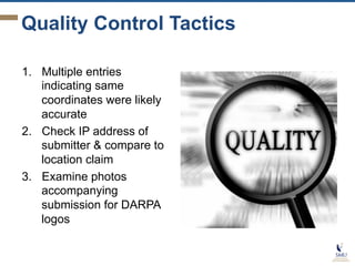 Quality Control Tactics
1.  Multiple entries
indicating same
coordinates were likely
accurate
2.  Check IP address of
submitter & compare to
location claim
3.  Examine photos
accompanying
submission for DARPA
logos

 