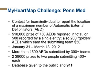 MyHeartMap Challenge: Penn Med
•  Contest for team/individual to report the location
of a maximum number of Automatic External
Defibrillators (AED)
•  $10,000 prize of 750 AEDs reported in total, or
500 reported by a single entry; also 200 “golden”
AEDs which earn the submitting team $50
•  January 31 – March 13, 2012
•  More than 1500 AEDs submitted by 300+ teams
•  2 $9000 prizes to two people submitting 400+
each
•  Database given to the public and 911

 