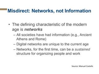 Misdirect: Networks, not Information
•  The defining characteristic of the modern
age is networks
–  All societies have had information (e.g., Ancient
Athens and Rome)
–  Digital networks are unique to the current age
–  Networks, for the first time, can be a sustained
structure for organizing people and work

Source:	
  Manuel	
  Castells	
  

 