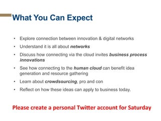 What You Can Expect
•  Explore connection between innovation & digital networks
•  Understand it is all about networks
•  Discuss how connecting via the cloud invites business process
innovations
•  See how connecting to the human cloud can benefit idea
generation and resource gathering
•  Learn about crowdsourcing, pro and con
•  Reflect on how these ideas can apply to business today.

Please	
  create	
  a	
  personal	
  Twi0er	
  account	
  for	
  Saturday	
  

 