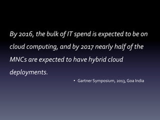 By	
  2016,	
  the	
  bulk	
  of	
  IT	
  spend	
  is	
  expected	
  to	
  be	
  on	
  
cloud	
  computing,	
  and	
  by	
  2017	
  nearly	
  half	
  of	
  the	
  
MNCs	
  are	
  expected	
  to	
  have	
  hybrid	
  cloud	
  	
  
deployments.	
  
•  Gartner	
  Symposium,	
  2013,	
  Goa	
  India	
  

 