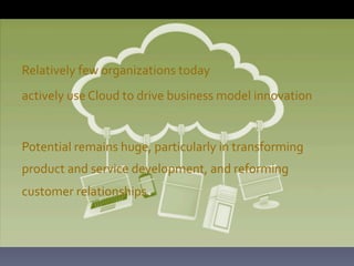 Relatively	
  few	
  organizations	
  today	
  
actively	
  use	
  Cloud	
  to	
  drive	
  business	
  model	
  innovation	
  
	
  
Potential	
  remains	
  huge,	
  particularly	
  in	
  transforming	
  
product	
  and	
  service	
  development,	
  and	
  reforming	
  
customer	
  relationships	
  	
  
	
  

 