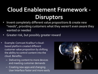 Cloud	
  Enablement	
  Framework	
  -­‐	
  
Disruptors	
  

•  Invent	
  completely	
  diﬀerent	
  value	
  propositions	
  &	
  create	
  new	
  
“needs”,	
  providing	
  customers	
  what	
  they	
  weren’t	
  even	
  aware	
  they	
  
wanted	
  or	
  needed	
  
•  Greater	
  risk,	
  but	
  possibly	
  greater	
  reward	
  
•  Example:	
  Comcast	
  Xcalibur’s	
  cloud-­‐
based	
  platform	
  created	
  diﬀerent	
  
customer	
  value	
  proposition	
  by	
  shifting	
  
the	
  ability	
  to	
  control	
  content	
  into	
  the	
  
cloud.	
  Beneﬁts:	
  
–  Delivering	
  content	
  to	
  more	
  devices	
  
and	
  meeting	
  customer	
  demands	
  
–  Creating	
  new	
  apps	
  and	
  changing	
  
User	
  Interface	
  faster	
  and	
  more	
  easily	
  

 