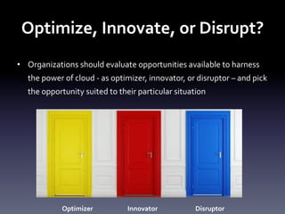 Optimize,	
  Innovate,	
  or	
  Disrupt?	
  
•  Organizations	
  should	
  evaluate	
  opportunities	
  available	
  to	
  harness	
  
the	
  power	
  of	
  cloud	
  -­‐	
  as	
  optimizer,	
  innovator,	
  or	
  disruptor	
  –	
  and	
  pick	
  
the	
  opportunity	
  suited	
  to	
  their	
  particular	
  situation	
  	
  

Optimizer	
  

Innovator	
  

Disruptor	
  

 
