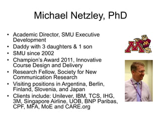 Michael Netzley, PhD
•  Academic Director, SMU Executive
Development
•  Daddy with 3 daughters & 1 son
•  SMU since 2002
•  Champion’s Award 2011, Innovative
Course Design and Delivery
•  Research Fellow, Society for New
Communication Research
•  Visiting positions in Argentina, Berlin,
Finland, Slovenia, and Japan
•  Clients include: Unilever, IBM, TCS, IHG,
3M, Singapore Airline, UOB, BNP Paribas,
CPF, MFA, MoE and CARE.org

 