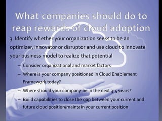 3.	
  Identify	
  whether	
  your	
  organization	
  seeks	
  to	
  be	
  an	
  
optimizer,	
  innovator	
  or	
  disruptor	
  and	
  use	
  cloud	
  to	
  innovate	
  
your	
  business	
  model	
  to	
  realize	
  that	
  potential	
  
–  Consider	
  organizational	
  and	
  market	
  factors	
  	
  
–  Where	
  is	
  your	
  company	
  positioned	
  in	
  Cloud	
  Enablement	
  
Framework	
  today?	
  
–  Where	
  should	
  your	
  company	
  be	
  in	
  the	
  next	
  3-­‐5	
  years?	
  
–  Build	
  capabilities	
  to	
  close	
  the	
  gap	
  between	
  your	
  current	
  and	
  
future	
  cloud	
  position/maintain	
  your	
  current	
  position	
  

 