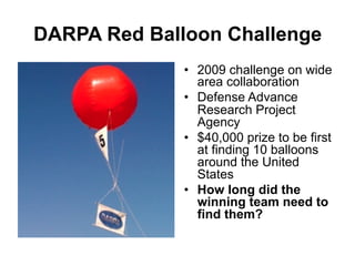 DARPA Red Balloon Challenge
•  2009 challenge on wide
area collaboration
•  Defense Advance
Research Project
Agency
•  $40,000 prize to be first
at finding 10 balloons
around the United
States
•  How long did the
winning team need to
find them?

 