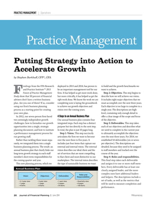 20 Journal of Financial Planning | June 2014 FPAJournal.org
Practice Management
PRACTICE MANAGEMENT Operations
F
indings from the FPA Research
and Practice Institute™ 2013
Future of Practice Management
Study show that 50 percent of financial
advisers don’t have a written business
plan. Are you one of them? If so, consider
using our firm’s business planning
process as a starting point for creating
your own plan.
	 In 2012, our seven-person firm faced
two seemingly independent growth
challenges: how to formalize our growth
opportunities into a single, strategic
planning document; and how to institute
a performance management process for
our growing staff.
	 Rather than tackling these issues sepa-
rately, we integrated them into a single
business-planning process. The result: an
annual business plan that clearly links our
long-term growth strategy to each staff
member’s short-term responsibilities for
the coming quarter and year.
	 This new planning process, which we
deployed in 2013 and 2014, has proven to
be an important management tool for our
firm. It has helped us get more work done,
but more critically, it has helped us get the
right work done. We know the work we are
completing now is laying the groundwork
to achieve our growth objectives and
vision over the coming years.
4 Steps to an Annual Business Plan
Our annual business plan contains four
integrated steps. Each step has a distinct
purpose but ties directly to the next step.
In total, the plan is just 10 pages long.
	 Step 1: Vision. This step succinctly
articulates the firm we want to become
over the next three to five years. It
includes just four items that capture our
external and internal vision. The external
vision describes our ideal client and the
set of services that are most compelling
to that client and most distinctive in our
marketplace. The internal vision describes
the type of sustainable business we want
to build and the growth benchmarks we
want to achieve.	
	 Step 2: Objectives. This step begins to
describe how we will achieve our vision.
It includes eight major objectives that we
must accomplish over the next three years.
Each objective is too large to complete in a
single year. The descriptions are high-
level, containing only enough detail to
offer a clear image of the scope and focus
of the objective.
	 Step 3: Deliverables. This step takes
each of our objectives and describes what
we need to complete in the current year
to ultimately accomplish the objectives
over the next three years. For 2014, we
established 54 deliverables (six or seven
per objective). The descriptions are
detailed, because they need to be assigned
to staff members and tracked over the
course of the year.
	 Step 4: Roles and responsibilities.
This final step takes each deliverable
and assigns it to one or more staff mem-
bers. Every deliverable has at least one
clearly assigned leader, and the more
complex ones have additional leaders
and helpers. The descriptions include a
set of tasks, as well as the metrics that
will be used to measure completion and
performance.
Putting Strategy into Action to
Accelerate Growth
by Stephen Barkhuff, CFP®
, CFA
Vision Objectives Deliverables
Roles and
Responsibilities
• 3–5 year view
• 1 page
• 4 items
• 3-year view
• 1 page
• 8 items
• 1-year view
• 2 pages
• 54 items
• Quarterly view
• 6 pages
• 100 items
Annual Business Plan
 