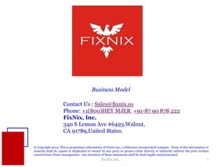 Business Model 
Contact Us : Sales@fixnix.co 
Phone: +1(800)HEY MJER +91-87 90 878 222 
FixNix, Inc. 
340 S Lemon Ave #6493,Walnut, 
CA 91789,United States. 
@ Copyright 2014: This is proprietary information of Fixnix Inc., a Delaware incorporated company. None of this information or 
material shall be copied or duplicated or owned by any party or person either directly or indirectly without the prior written 
consent from Fixnix management. Any deviation of these statements shall be dealt legally and prosecuted. 
FixNix Inc., 1 
 
