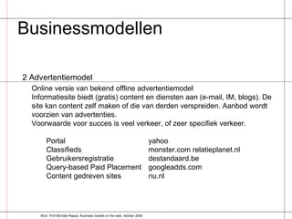 Businessmodellen  2 Advertentiemodel Online versie van bekend offline advertentiemodel Informatiesite biedt (gratis) content en diensten aan (e-mail, IM, blogs). De site kan content zelf maken of die van derden verspreiden. Aanbod wordt voorzien van advertenties. Voorwaarde voor succes is veel verkeer, of zeer specifiek verkeer. Portal yahoo Classifieds monster.com relatieplanet.nl Gebruikersregistratie destandaard.be Query-based Paid Placement  googleadds.com Content gedreven sites  nu.nl Bron: Prof Michale Rappa, Business models on the web, oktober 2006 