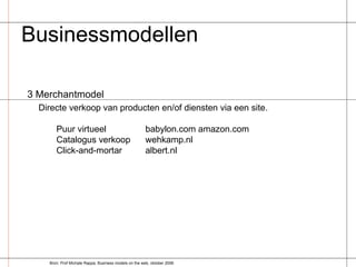 Businessmodellen  3 Merchantmodel Directe verkoop van producten en/of diensten via een site. Puur virtueel babylon.com amazon.com Catalogus verkoop wehkamp.nl Click-and-mortar albert.nl Bron: Prof Michale Rappa, Business models on the web, oktober 2006 