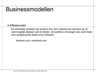 Businessmodellen  4 Affiliatemodel De aanbieder probeert zijn product dmv een netwerk aan partners op zo veel mogelijk plaatsen aan te bieden. De partners ontvangen een commissie over aangebrachte leads en/of verkopen. Amazon.com, overstock.com Bron: Prof Michale Rappa, Business models on the web, oktober 2006 