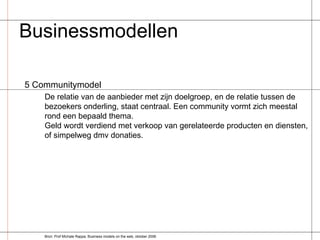 Businessmodellen  5 Communitymodel De relatie van de aanbieder met zijn doelgroep, en de relatie tussen de bezoekers onderling, staat centraal. Een community vormt zich meestal rond een bepaald thema. Geld wordt verdiend met verkoop van gerelateerde producten en diensten, of simpelweg dmv donaties. Bron: Prof Michale Rappa, Business models on the web, oktober 2006 