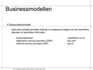 Businessmodellen  6 Subscriptionmodel Gebruiker betaalt periodiek bedrag om toegang te krijgen tot een specifieke diensten of specifieke informatie. Contentdiensten LexisNexis nrc.nl Application service providers (ASP) lulu.com Internet service providers (ISP) upc.nl Bron: Prof Michale Rappa, Business models on the web, oktober 2006 
