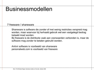 Businessmodellen  7 freeware / shareware Shareware is software die zonder of met weinig restricties verspreid mag worden, maar waarvoor bij herhaald gebruik wel een vastgelegd bedrag betaald moet worden. Bij freeware is de distributie vaak aan voorwaarden verbonden is, maar de software mag zonder te betalen gebruikt worden.  Antivir software is voorbeeld van shareware personalweb.com is voorbeeld van freeware Bron: Prof Michale Rappa, Business models on the web, oktober 2006 
