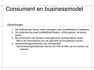 Consument en businessmodel Opmerkingen De veelheid aan keuze voedt verlangen naar duidelijkheid en betekenis De onderneming moet duidelijkheid bieden, richting geven, de keuze leiden Bij combineren van kanalen moet gebruiker centraal blijven staan. Wat is de meerwaarde voor de gebruiker bij het gekozen kanaal Samenwerkingsverbanden zijn noodzakelijk Samenwerkingsverbanden dienen om mee te liften op het succes van anderen 