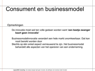 Consument en businessmodel Opmerkingen De innovatie moet wel ten volle gedaan worden want ‘ een beetje zwanger baart geen innovatie’ Businessmodelinnovatie verandert een hele markt onomkeerbaar. Dat kan nooit bereikt worden door  Slechts op één enkel aspect vernieuwend te zijn. Het businessmodel behandelt alle aspecten van het opereren van een onderneming. LogicaCMG Consulting,  ‘Een beetje zwanger baart geen innovatie, Zes stellingen over business model innovatie’ 