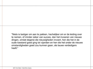 "Niets is lastiger om aan te pakken, hachelijker om er de leiding over te nemen, of minder zeker van succes, dan het invoeren van nieuwe dingen, omdat degene die nieuwigheden invoert, hen die het in de oude toestand goed ging tot vijanden en hen die het onder de nieuwe omstandigheden goed zou kunnen gaan, als lauwe verdedigers heeft." 2007 Onno Makor / Great little company 