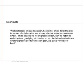 "Niets is lastiger om aan te pakken, hachelijker om er de leiding over te nemen, of minder zeker van succes, dan het invoeren van nieuwe dingen, omdat degene die nieuwigheden invoert, hen die het in de oude toestand goed ging tot vijanden en hen die het onder de nieuwe omstandigheden goed zou kunnen gaan, als lauwe verdedigers heeft." Machiavelli 2007 Onno Makor / Great little company 