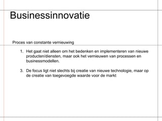 Businessinnovatie Proces van constante vernieuwing Het gaat niet alleen om het bedenken en implementeren van nieuwe producten/diensten, maar ook het vernieuwen van processen en businessmodellen. De focus ligt niet slechts bij creatie van nieuwe technologie, maar op de creatie van toegevoegde waarde voor de markt 