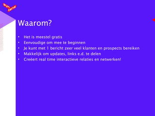 Waarom? Het is meestel gratis Eenvoudige om mee te beginnen Je kunt met 1 bericht zeer veel klanten en prospects bereiken Makkelijk om updates, links e.d. te delen Creëert real time interactieve relaties en netwerken! 