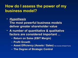 How do I assess the power of my
business model?

• Hypothesis
  The most powerful business models
  deliver greater shareholder value
• A number of quantitative & qualitative
  factors are considered important ...
   –   Return on Sales (EBIT Margin)
   –   Profit Growth
   –   Asset Efficiency (Assets / Sales) the inverse of Asset Turns
   –   The Degree of Strategic Control
 