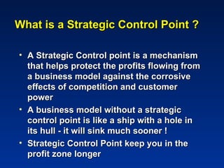 What is a Strategic Control Point ?

• A Strategic Control point is a mechanism
  that helps protect the profits flowing from
  a business model against the corrosive
  effects of competition and customer
  power
• A business model without a strategic
  control point is like a ship with a hole in
  its hull - it will sink much sooner !
• Strategic Control Point keep you in the
  profit zone longer
 