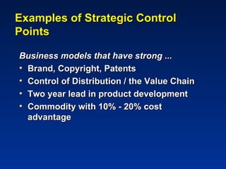 Examples of Strategic Control
Points

Business models that have strong ...
• Brand, Copyright, Patents
• Control of Distribution / the Value Chain
• Two year lead in product development
• Commodity with 10% - 20% cost
  advantage
 