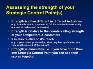 Assessing the strength of your
Strategic Control Point(s)
• Strength is often different in different industries
  (e.g. Brand is almost irrelevant in OE Automotive but extremely
  relevant in carbonated beverages)
• Strength is relative to the countervailing strength
  of your competitors & customers
• It is also relative to it’s reach
  (e.g. if your patent protected product only has application in a
  very small segment of the market)
• Strength is cumulative i.e. if you have more than
  one Strategic Control Point you can add their
  scores together
 