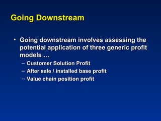 Going Downstream

• Going downstream involves assessing the
  potential application of three generic profit
  models …
  –   Customer Solution Profit
  –   After sale / installed base profit
  –   Value chain position profit
 