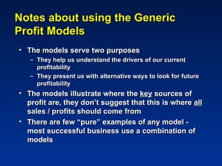 Notes about using the Generic
Profit Models
• The models serve two purposes
   – They help us understand the drivers of our current
     profitability
   – They present us with alternative ways to look for future
     profitability
• The models illustrate where the key sources of
  profit are, they don’t suggest that this is where all
  sales / profits should come from
• There are few “pure” examples of any model -
  most successful business use a combination of
  models
 