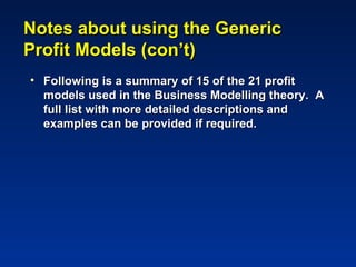 Notes about using the Generic
Profit Models (con’t)
• Following is a summary of 15 of the 21 profit
  models used in the Business Modelling theory. A
  full list with more detailed descriptions and
  examples can be provided if required.
 