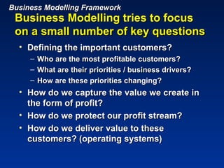 Business Modelling Framework
 Business Modelling tries to focus
 on a small number of key questions
  • Defining the important customers?
     –   Who are the most profitable customers?
     –   What are their priorities / business drivers?
     –   How are these priorities changing?
  • How do we capture the value we create in
    the form of profit?
  • How do we protect our profit stream?
  • How do we deliver value to these
    customers? (operating systems)
 