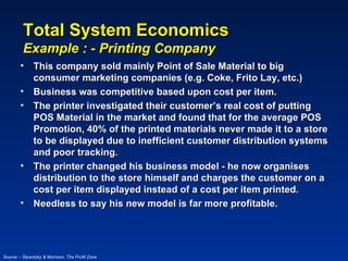 Total System Economics
         Example : - Printing Company
        • This company sold mainly Point of Sale Material to big
          consumer marketing companies (e.g. Coke, Frito Lay, etc.)
        • Business was competitive based upon cost per item.
        • The printer investigated their customer’s real cost of putting
          POS Material in the market and found that for the average POS
          Promotion, 40% of the printed materials never made it to a store
          to be displayed due to inefficient customer distribution systems
          and poor tracking.
        • The printer changed his business model - he now organises
          distribution to the store himself and charges the customer on a
          cost per item displayed instead of a cost per item printed.
        • Needless to say his new model is far more profitable.




Source :- Slywotzky & Morrison, The Profit Zone
 