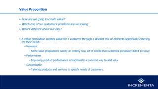 Value Proposition
• How are we going to create value?
• Which one of our customer’s problems are we solving
• What’s different about our idea?
• A value proposition creates value for a customer through a distinct mix of elements specifically catering
for their needs:
− Newness
−Some value propositions satisfy an entirely new set of needs that customers previously didn’t perceive
− Performance
−Improving product performance is traditionally a common way to add value
− Customisation
−Tailoring products and services to specific needs of customers.
 