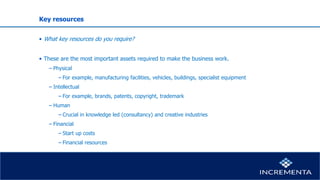 Key resources
• What key resources do you require?
• These are the most important assets required to make the business work.
− Physical
−For example, manufacturing facilities, vehicles, buildings, specialist equipment
− Intellectual
−For example, brands, patents, copyright, trademark
− Human
−Crucial in knowledge led (consultancy) and creative industries
− Financial
−Start up costs
−Financial resources
 
